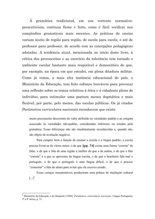 Á        gramática      tradicional,         em      sua      vertente       normativo-
prescritivista, continua firme e forte, como é fácil verificar nos
compêndios gramaticais mais recentes. As práticas de ensino
variam muito de região para região, de escola para escola, e até de
professor para professor, de acordo com as concepções pedagógicas
adotadas. A tendência atual, mencionada no início deste livro, à
crítica dos preconceitos e ao exercício da tolerância tem tornado o
ambiente escolar bastante mais respirável e democrático do que,
por exemplo, na época em que estudei, em plena ditadura militar.
Como já vimos, a mais alta instância educacional do país, o
Ministério da Educação, tem feito esforços louváveis para provocar
uma reflexão sobre os temas relativos à ética e à cidadania plena do
indivíduo, para estimular uma postura menos dogmática e mais
flexível, por parte, pelo menos, das escolas públicas. Os já citados
Parâmetros curriculares nacionais reconhecem que existe

      muito preconceito decorrente do valor atribuído às variedades padrão e ao estigma
      associado às variedades não-padrão, consideradas inferiores ou erradas pela
      gramática. Essas diferenças não são imediatamente reconhecidas e, quando são,
      são objeto de avaliação negativa.
               Para cumprir bem a função de ensinar a escrita e a língua padrão, a escola
      precisa livrar-se de vários mitos: o de que [pg. 74] existe uma forma “correta” de
      falar, o de que a fala de uma região é melhor do que a de outras, o de que a fala
      “correta” é a que se aproxima da língua escrita, o de que o brasileiro fala mal o
      português, o de que o português é uma língua difícil, o de que é preciso
      “consertar” a fala do aluno para evitar que ele escreva errado.
               Essas crenças insustentáveis produziram uma prática de mutilação cultural
      [...]8




8
  Ministério da Educação e do Desporto (1998): Parâmetros curriculares nacionais, Língua Portuguesa,
5ª a 8a séries, p. 31.
 