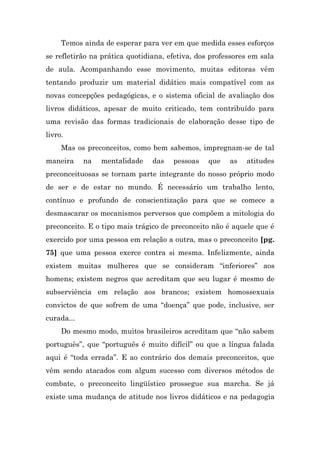 Temos ainda de esperar para ver em que medida esses esforços
se refletirão na prática quotidiana, efetiva, dos professores em sala
de aula. Acompanhando esse movimento, muitas editoras vêm
tentando produzir um material didático mais compatível com as
novas concepções pedagógicas, e o sistema oficial de avaliação dos
livros didáticos, apesar de muito criticado, tem contribuído para
uma revisão das formas tradicionais de elaboração desse tipo de
livro.
     Mas os preconceitos, como bem sabemos, impregnam-se de tal
maneira     na   mentalidade    das   pessoas    que   as   atitudes
preconceituosas se tornam parte integrante do nosso próprio modo
de ser e de estar no mundo. É necessário um trabalho lento,
contínuo e profundo de conscientização para que se comece a
desmascarar os mecanismos perversos que compõem a mitologia do
preconceito. E o tipo mais trágico de preconceito não é aquele que é
exercido por uma pessoa em relação a outra, mas o preconceito [pg.
75] que uma pessoa exerce contra si mesma. Infelizmente, ainda
existem muitas mulheres que se consideram “inferiores” aos
homens; existem negros que acreditam que seu lugar é mesmo de
subserviência em relação aos brancos; existem homossexuais
convictos de que sofrem de uma “doença” que pode, inclusive, ser
curada...
     Do mesmo modo, muitos brasileiros acreditam que “não sabem
português”, que “português é muito difícil” ou que a língua falada
aqui é “toda errada”. E ao contrário dos demais preconceitos, que
vêm sendo atacados com algum sucesso com diversos métodos de
combate, o preconceito lingüístico prossegue sua marcha. Se já
existe uma mudança de atitude nos livros didáticos e na pedagogia
 