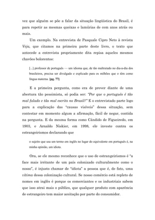vez que alguém se põe a falar da situação lingüística do Brasil, é
para repetir as mesmas queixas e lamúrias de cem anos atrás ou
mais.
    Um exemplo. Na entrevista de Pasquale Cipro Neto à revista
Veja, que citamos na primeira parte deste livro, o texto que
antecede a entrevista propriamente dita repisa aqueles mesmos
chavões bolorentos:

    [...] professor de português — um idioma que, de tão maltratado no dia-a-dia dos
    brasileiros, precisa ser divulgado e explicado para os milhões que o têm como
    língua materna. [pg. 77]

    E a primeira pergunta, como era de prever diante de uma
abertura tão pessimista, só podia ser: “Por que o português é tão
mal falado e tão mal escrito no Brasil?” E o entrevistado parte logo
para a explicação das “causas visíveis” dessa situação, sem
contestar em momento algum a afirmação, fácil de negar, contida
na pergunta. E da mesma forma como Cândido de Figueiredo, em
1903, e Arnaldo Niskier, em 1998, ele investe contra os
estrangeirismos declarando que

    o sujeito que usa um termo em inglês no lugar do equivalente em português é, na
    minha opinião, um idiota.

    Ora, se ele mesmo reconhece que o uso de estrangeirismos é “a
face mais irritante de um país colonizado culturalmente como o
nosso”, é injusto chamar de “idiota” a pessoa que é, de fato, uma
vítima dessa colonização cultural. Se nosso comércio está repleto de
nomes em inglês é porque os comerciantes e os industriais sabem
que isso atrai mais o público, que qualquer produto com aparência
de estrangeiro tem maior aceitação por parte do consumidor.
 