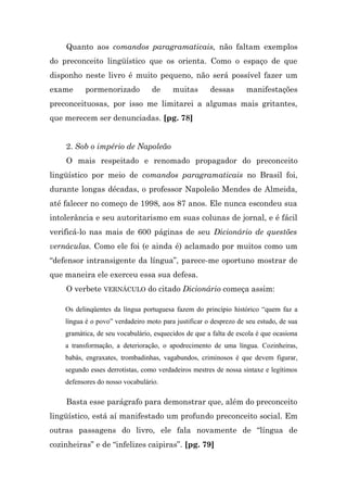 Quanto aos comandos paragramaticais, não faltam exemplos
do preconceito lingüístico que os orienta. Como o espaço de que
disponho neste livro é muito pequeno, não será possível fazer um
exame     pormenorizado           de     muitas       dessas       manifestações
preconceituosas, por isso me limitarei a algumas mais gritantes,
que merecem ser denunciadas. [pg. 78]


    2. Sob o império de Napoleão
    O mais respeitado e renomado propagador do preconceito
lingüístico por meio de comandos paragramaticais no Brasil foi,
durante longas décadas, o professor Napoleão Mendes de Almeida,
até falecer no começo de 1998, aos 87 anos. Ele nunca escondeu sua
intolerância e seu autoritarismo em suas colunas de jornal, e é fácil
verificá-lo nas mais de 600 páginas de seu Dicionário de questões
vernáculas. Como ele foi (e ainda é) aclamado por muitos como um
“defensor intransigente da língua”, parece-me oportuno mostrar de
que maneira ele exerceu essa sua defesa.
    O verbete VERNÁCULO do citado Dicionário começa assim:

    Os delinqüentes da língua portuguesa fazem do princípio histórico “quem faz a
    língua é o povo” verdadeiro moto para justificar o desprezo de seu estudo, de sua
    gramática, de seu vocabulário, esquecidos de que a falta de escola é que ocasiona
    a transformação, a deterioração, o apodrecimento de uma língua. Cozinheiras,
    babás, engraxates, trombadinhas, vagabundos, criminosos é que devem figurar,
    segundo esses derrotistas, como verdadeiros mestres de nossa sintaxe e legítimos
    defensores do nosso vocabulário.

    Basta esse parágrafo para demonstrar que, além do preconceito
lingüístico, está aí manifestado um profundo preconceito social. Em
outras passagens do livro, ele fala novamente de “língua de
cozinheiras” e de “infelizes caipiras”. [pg. 79]
 