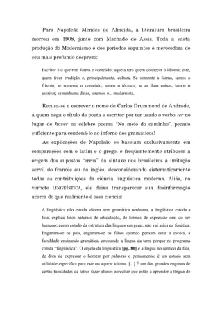 Para Napoleão Mendes de Almeida, a literatura brasileira
morreu em 1908, junto com Machado de Assis. Toda a vasta
produção do Modernismo e dos períodos seguintes é merecedora de
seu mais profundo desprezo:

    Escritor é o que tem forma e conteúdo; aquela terá quem conhecer o idioma; este,
    quem tiver erudição e, principalmente, cultura. Se somente a forma, temos o
    frívolo; se somente o conteúdo, temos o técnico; se as duas coisas, temos o
    escritor; se nenhuma delas, teremos o... modernista.

    Recusa-se a escrever o nome de Carlos Drummond de Andrade,
a quem nega o título de poeta e escritor por ter usado o verbo ter no
lugar de haver no célebre poema “No meio do caminho”, pecado
suficiente para condená-lo ao inferno dos gramáticos!
    As explicações de Napoleão se baseiam exclusivamente em
comparações com o latim e o grego, e freqüentemente atribuem a
origem dos supostos “erros” da sintaxe dos brasileiros à imitação
servil do francês ou do inglês, desconsiderando sistematicamente
todas as contribuições da ciência lingüística moderna. Aliás, no
verbete LINGÜÍSTICA, ele deixa transparecer sua desinformação
acerca do que realmente é essa ciência:

    A lingüística não estuda idioma nem gramática nenhuma, a lingüística estuda a
    fala, explica fatos naturais de articulação, de formas de expressão oral do ser
    humano; como estudo da estrutura das línguas em geral, não vai além da fonética.
    Enganam-se os pais, enganam-se os filhos quando pensam estar a escola, a
    faculdade ensinando gramática, ensinando a língua da terra porque no programa
    consta “lingüística”. O objeto da lingüística [pg. 80] é a língua no sentido da fala,
    de dom de expressar o homem por palavras o pensamento; é um estudo sem
    utilidade específica para este ou aquele idioma. [...] É um dos grandes enganos de
    certas faculdades de letras fazer alunos acreditar que estão a aprender a língua de
 