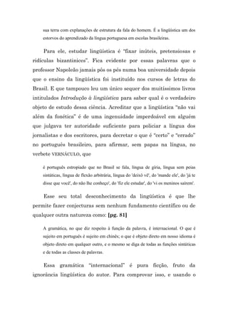 sua terra com explanações de estrutura da fala do homem. É a lingüística um dos
    estorvos do aprendizado da língua portuguesa em escolas brasileiras.

    Para ele, estudar lingüística é “fixar inúteis, pretensiosas e
ridículas bizantinices”. Fica evidente por essas palavras que o
professor Napoleão jamais pôs os pés numa boa universidade depois
que o ensino da lingüística foi instituído nos cursos de letras do
Brasil. E que tampouco leu um único sequer dos muitíssimos livros
intitulados Introdução à lingüística para saber qual é o verdadeiro
objeto de estudo dessa ciência. Acreditar que a lingüística “não vai
além da fonética” é de uma ingenuidade imperdoável em alguém
que julgava ter autoridade suficiente para policiar a língua dos
jornalistas e dos escritores, para decretar o que é “certo” e “errado”
no português brasileiro, para afirmar, sem papas na língua, no
verbete VERNÁCULO, que

    é português estropiado que no Brasil se fala, língua de gíria, língua sem peias
    sintáticas, língua de flexão arbitrária, língua do 'deixô vê', do 'mande ele', do 'já te
    disse que você', do não lhe conheço', do 'fiz ele estudar', do 'vi os meninos saírem'.

    Esse seu total desconhecimento da lingüística é que lhe
permite fazer conjecturas sem nenhum fundamento científico ou de
qualquer outra natureza como: [pg. 81]

    A gramática, no que diz respeito à função da palavra, é internacional. O que é
    sujeito em português é sujeito em chinês; o que é objeto direto em nosso idioma é
    objeto direto em qualquer outro, e o mesmo se diga de todas as funções sintáticas
    e de todas as classes de palavras.

    Essa gramática “internacional” é pura ficção, fruto da
ignorância lingüística do autor. Para comprovar isso, e usando o
 
