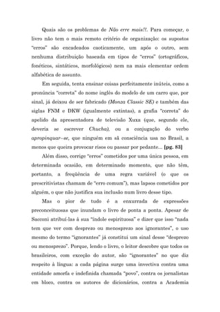 Quais são os problemas de Não erre mais!?. Para começar, o
livro não tem o mais remoto critério de organização: os supostos
“erros” são encadeados caoticamente, um após o outro, sem
nenhuma distribuição baseada em tipos de “erros” (ortográficos,
fonéticos, sintáticos, morfológicos) nem na mais elementar ordem
alfabética de assunto.
    Em seguida, tenta ensinar coisas perfeitamente inúteis, como a
pronúncia “correta” do nome inglês do modelo de um carro que, por
sinal, já deixou de ser fabricado (Monza Classic SE) e também das
siglas FNM e DKW (igualmente extintas), a grafia “correta” do
apelido da apresentadora de televisão Xuxa (que, segundo ele,
deveria     se   escrever    Chucha),   ou    a   conjugação    do   verbo
apropinquar--se, que ninguém em sã consciência usa no Brasil, a
menos que queira provocar risos ou passar por pedante... [pg. 83]
    Além disso, corrige “erros” cometidos por uma única pessoa, em
determinada ocasião, em determinado momento, que não têm,
portanto,    a freqüência de        uma regra variável         (o   que   os
prescritivistas chamam de “erro comum”), mas lapsos cometidos por
alguém, o que não justifica sua inclusão num livro desse tipo.
    Mas      o   pior   de   tudo   é   a    enxurrada   de     expressões
preconceituosas que inundam o livro de ponta a ponta. Apesar de
Sacconi atribuí-las à sua “índole espirituosa” e dizer que isso “nada
tem que ver com desprezo ou menosprezo aos ignorantes”, o uso
mesmo do termo “ignorantes” já constitui um sinal desse “desprezo
ou menosprezo”. Porque, lendo o livro, o leitor descobre que todos os
brasileiros, com exceção do autor, são “ignorantes” no que diz
respeito à língua: a cada página surge uma invectiva contra uma
entidade amorfa e indefinida chamada “povo”, contra os jornalistas
em bloco, contra os autores de dicionários, contra a Academia
 