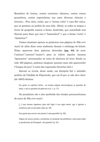 Brasileira de Letras, contra escritores clássicos, contra outros
gramáticos, contra especialistas nas mais diversas ciências e
técnicas... Fica claro, então, que a “norma culta” é uma flor única,
que só germina no jardim da casa dele. Afinal, se todos os mapas e
livros de geografia trazem a forma Antártida, que autoridade tem
Sacconi para dizer que isso é “lamentável” e que a forma “certa” é
“Antártica”?
    Vamos examinar apenas as primeiras cem páginas de Não erre
mais! (ir além disso seria maltratar demais o estômago do leitor).
Nelas aparecem doze palavras derivadas [pg. 84] de asno
(“asinino”,”asneira”,”asnice”) para se referir àqueles mesmos
“ignorantes” mencionados no texto de abertura do livro. Sendo ao
todo 420 páginas, podemos imaginar quantas mais não aparecerão!
(“Língua de jacu” é outra das expressões favoritas dele.)
    Sacconi se revela, desse modo, um discípulo fiel e imitador
perfeito de Cândido de Figueiredo, que em O que se não deve dizer
(de 1903!) declara:

    Em geral, os espíritos fortes... na asneira julgam microscópicas as questões de
    letras, e até as questões de palavras (vol. 1, p. 17).

    Os jornalistas são o alvo preferido das tiradas preconceituosas
do autor de Não erre mais!:

    [...] essa mesma imprensa, para não fugir à sua regra maior, que é ignorar a
    coerência, põe os pés pelas mãos (p. 30).

    Essa gente que escreve em jornais é uma gracinha! (p. 40).

    Alguns de nossos jornais e jornalistas se tornaram um problema a mais para todos
    os professores de Português. Até quando? (p. 45).
 