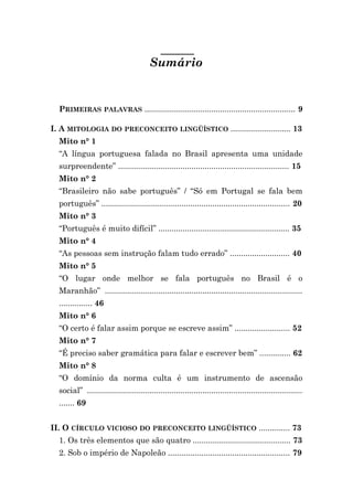 Sumário


  PRIMEIRAS PALAVRAS .................................................................... 9

I. A MITOLOGIA DO PRECONCEITO LINGÜÍSTICO ........................... 13
  Mito n° 1
  “A língua portuguesa falada no Brasil apresenta uma unidade
  surpreendente” ............................................................................. 15
  Mito n° 2
  “Brasileiro não sabe português” / “Só em Portugal se fala bem
  português” ..................................................................................... 20
  Mito n° 3
  “Português é muito difícil” ........................................................... 35
  Mito n° 4
  “As pessoas sem instrução falam tudo errado” ........................... 40
  Mito n° 5
  “O lugar onde melhor se fala português no Brasil é o
  Maranhão” .........................................................................................
  ............... 46
  Mito n° 6
  “O certo é falar assim porque se escreve assim” ......................... 52
  Mito n° 7
  “É preciso saber gramática para falar e escrever bem” .............. 62
  Mito n° 8
  “O domínio da norma culta é um instrumento de ascensão
  social” .................................................................................................
  ....... 69


II. O CÍRCULO VICIOSO DO PRECONCEITO LINGÜÍSTICO .............. 73
  1. Os três elementos que são quatro ............................................ 73
  2. Sob o império de Napoleão ....................................................... 79
 