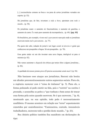 [...] excrescências comuns na boca e na pena de certos jornalistas versados em
    esporte. (p. 52).

    Há jornalistas que, de fato, inventam a toda a hora, aprontam com todo o
    mundo... (p. 54).

    Os jornalistas usam: o aumento do funcionalismo, o aumento da gasolina, o
    aumento da carne. É o mais puro aumento da incompetência... (p. 68). [pg. 85]

    Os brasileiros, por exemplo, vivem mal e parcamente num país onde os jornalistas
    escrevem muito mal e parcamente... (p. 77).

    Pra quem não sabe, redação de jornal é um lugar aonde só deveria ir gente que
    conhecesse um pouquinho a língua. Só um pouquinho... (p. 78).

    Essa gente ainda vai um dia inventar uma nova língua, inteligível só para si
    mesmos (p. 82).

    Não vamos aumentar o diapasão de críticas que temos feito a alguns jornalistas...
    (p. 86).

    A qualidade de nossos jornais piora (É preciso acrescentar ainda mais?) (p. 94)

        Não bastasse esse ataque aos jornalistas, Sacconi não hesita
em ofender preconceituosamente outros segmentos sociais. Para ele,
a regência namorar com é “coisa de italianos” (p. 7). Para ele, a
forma peãozada só pode existir na fala, pois o “correto” na escrita é
peonada, e aconselha os peões a “que tenham o bom-senso de trocar
essa forma pela outra quando escrevem. Se é que escrevem...” (p. 8),
mostrando que, na sua opinião, todo peão é necessariamente
analfabeto. O mesmo acontece em relação aos “erros” supostamente
cometidos por caminhoneiros: “Camioneiros, contudo, incansáveis
trabalhadores, merecem todo o perdão deste mundo...” (p. 21).
        Seu ideário político também fica manifesto em declarações do
tipo:
 