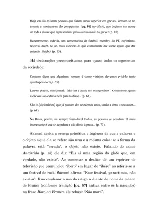 Hoje em dia existem pessoas que fazem curso superior em greves, formam-se no
    assunto e mostram-se tão competentes [pg. 86] no ofício, que decidem em nome
    de toda a classe que representam: pela continuidade da greve! (p. 10).

    Recentemente, todavia, um comentarista de futebol, membro do PT, corintiano,
    resolveu dizer, no ar, mais asneiras do que comumente diz sobre aquilo que diz
    entender: futebol (p. 13).

    Há declarações preconceituosas para quase todos os segmentos
da sociedade:

    Costumo dizer que algarismo romano é como vizinho: devemos evitá-lo tanto
    quanto possível (p. 65).

    Leu-se, porém, num jornal: “Martins é quase um octogenário”. Certamente, quem
    escreveu isso estaria bem para lá disso... (p. 68).

    São os [dicionários] que já passam dos setecentos anos, senão a obra, o seu autor...
    (p. 68).

    Na Bahia, porém, na sempre formidável Bahia, as pessoas se acordam. O mais
    interessante é que se acordam e vão direto à praia... (p. 73).

    Sacconi aceita a crença primitiva e ingênua de que a palavra e
o objeto a que ela se refere são uma e a mesma coisa: se a forma da
palavra está “errada”, o objeto não existe. Falando do nome
Antártida (p. 15) ele diz: “Eis aí uma região do globo que, em
verdade, não existe”. Ao comentar o deslize de um repórter de
televisão que pronunciou “ibero” em lugar de “ibéro” ao referir-se a
um festival de rock, Sacconi afirma: “Esse festival, garantimos, não
existiu”. E ao condenar o uso do artigo a diante do nome da cidade
de Franca (conforme tradição [pg. 87] antiga entre os lá nascidos)
na frase Moro na Franca, ele rebate: “Não mora”.
 