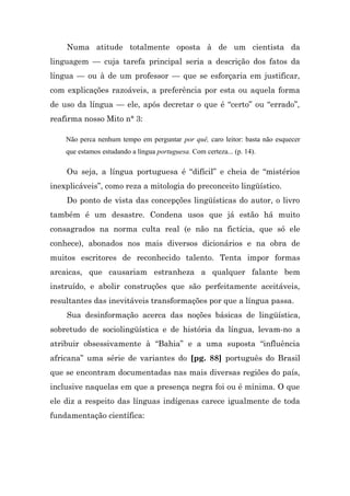 Numa atitude totalmente oposta à de um cientista da
linguagem — cuja tarefa principal seria a descrição dos fatos da
língua — ou à de um professor — que se esforçaria em justificar,
com explicações razoáveis, a preferência por esta ou aquela forma
de uso da língua — ele, após decretar o que é “certo” ou “errado”,
reafirma nosso Mito n° 3:

    Não perca nenhum tempo em perguntar por quê, caro leitor: basta não esquecer
    que estamos estudando a língua portuguesa. Com certeza... (p. 14).

    Ou seja, a língua portuguesa é “difícil” e cheia de “mistérios
inexplicáveis”, como reza a mitologia do preconceito lingüístico.
    Do ponto de vista das concepções lingüísticas do autor, o livro
também é um desastre. Condena usos que já estão há muito
consagrados na norma culta real (e não na fictícia, que só ele
conhece), abonados nos mais diversos dicionários e na obra de
muitos escritores de reconhecido talento. Tenta impor formas
arcaicas, que causariam estranheza a qualquer falante bem
instruído, e abolir construções que são perfeitamente aceitáveis,
resultantes das inevitáveis transformações por que a língua passa.
    Sua desinformação acerca das noções básicas de lingüística,
sobretudo de sociolingüística e de história da língua, levam-no a
atribuir obsessivamente à “Bahia” e a uma suposta “influência
africana” uma série de variantes do [pg. 88] português do Brasil
que se encontram documentadas nas mais diversas regiões do país,
inclusive naquelas em que a presença negra foi ou é mínima. O que
ele diz a respeito das línguas indígenas carece igualmente de toda
fundamentação científica:
 