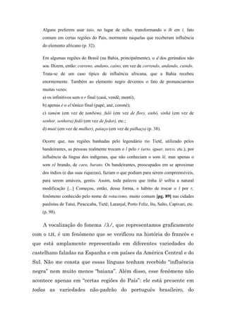 Alguns preferem usar taio, no lugar de talho, transformando o lh em i, fato
    comum em certas regiões do País, mormente naquelas que receberam influência
    do elemento africano (p. 32).

    Em algumas regiões do Brasil (na Bahia, principalmente), o d dos gerúndios não
    soa. Dizem, então: correno, andano, caíno, em vez de correndo, andando, caindo.
    Trata-se de um caso típico de influência africana, que a Bahia recebeu
    enormemente. Também ao elemento negro devemos o fato de pronunciarmos
    muitas vezes:
    a) os infinitivos sem o r final (casá, vendê, menti);
    b) apenas é o el tônico final (papé, ané, coroné);
    c) tamém (em vez de também), fulô (em vez de flor), sinhô, sinhá (em vez de
    senhor, senhora) fedô (em vez de fedor), etc.;
    d) muié (em vez de mulher), paiaço (em vez de palhaço) (p. 38).

    Ocorre que, nas regiões banhadas pelo legendário rio Tietê, utilizado pelos
    bandeirantes, as pessoas realmente trocam o l pelo r (arto, iguar, tarco, etc.), por
    influência da língua dos indígenas, que não conheciam o som lê, mas apenas o
    som rê brando, de caro, barato. Os bandeirantes, preocupados em se aproximar
    dos índios (e das suas riquezas), faziam o que podiam para serem compreensíveis,
    para serem amáveis, gentis. Assim, toda palavra que tinha lê sofria a natural
    modificação [...] Começou, então, dessa forma, o hábito de trocar o l por r,
    fenômeno conhecido pelo nome de rotacismo, muito comum [pg. 89] nas cidades
    paulistas de Tatuí, Piracicaba, Tietê, Laranjal, Porto Feliz, Itu, Salto, Capivari, etc.
    (p. 98).

    A vocalização do fonema /λ/, que representamos graficamente
com o LH, é um fenômeno que se verificou na história do francês e
que está amplamente representado em diferentes variedades do
castelhano faladas na Espanha e em países da América Central e do
Sul. Não me consta que essas línguas tenham recebido “influência
negra” nem muito menos “baiana”. Além disso, esse fenômeno não
acontece apenas em “certas regiões do País”: ele está presente em
todas as variedades não-padrão do português brasileiro, do
 