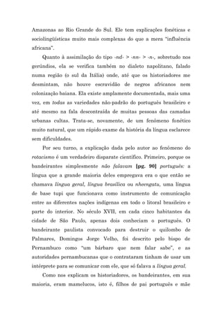 Amazonas ao Rio Grande do Sul. Ele tem explicações fonéticas e
sociolingüísticas muito mais complexas do que a mera “influência
africana”.
    Quanto à assimilação do tipo -nd- > -nn- > -n-, sobretudo nos
gerúndios, ela se verifica também no dialeto napolitano, falado
numa região (o sul da Itália) onde, até que os historiadores me
desmintam, não houve escravidão de negros africanos nem
colonização baiana. Ela existe amplamente documentada, mais uma
vez, em todas as variedades não-padrão do português brasileiro e
até mesmo na fala descontraída de muitas pessoas das camadas
urbanas cultas. Trata-se, novamente, de um fenômeno fonético
muito natural, que um rápido exame da história da língua esclarece
sem dificuldades.
    Por seu turno, a explicação dada pelo autor ao fenômeno do
rotacismo é um verdadeiro disparate científico. Primeiro, porque os
bandeirantes simplesmente não falavam [pg. 90] português: a
língua que a grande maioria deles empregava era o que então se
chamava língua geral, língua brasílica ou nheengatu, uma língua
de base tupi que funcionava como instrumento de comunicação
entre as diferentes nações indígenas em todo o litoral brasileiro e
parte do interior. No século XVII, em cada cinco habitantes da
cidade de São Paulo, apenas dois conheciam o português. O
bandeirante paulista convocado para destruir o quilombo de
Palmares, Domingos Jorge Velho, foi descrito pelo bispo de
Pernambuco como “um bárbaro que nem falar sabe”, e as
autoridades pernambucanas que o contrataram tinham de usar um
intérprete para se comunicar com ele, que só falava a língua geral.
    Como nos explicam os historiadores, os bandeirantes, em sua
maioria, eram mamelucos, isto é, filhos de pai português e mãe
 