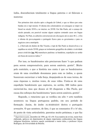 índia, desconheciam totalmente a língua paterna e só falavam a
materna:

     Nos primeiros dois séculos após a chegada de Cabral, o que se falava por estas
     bandas era o tupi mesmo. O idioma dos colonizadores só conseguiu se impor no
     litoral no século XVII e, no interior, no XVIII. Em São Paulo, até o começo do
     século passado, era possível escutar alguns caipiras contando casos em língua
     indígena. No Pará, os caboclos conversavam em nheengatu até os anos 40. [...] Era
     o idioma do povo,enquanto o português ficava para os governantes e para os
     negócios com a metrópole.
     [...] Derivado do dialeto de São Vicente, o tupi de São Paulo se desenvolveu e se
     espalhou no século XVIII, graças ao isolamento geográfico da cidade e à atividade
     pouco cristã dos [pg. 91] mamelucos paulistas: as bandeiras, expedições ao sertão
     em busca de escravos índios.10

     Por isso, os bandeirantes não precisavam fazer “o que podiam
para serem compreensíveis, para serem amáveis, gentis”. Muito
pelo contrário, o que a história nos conta é que os bandeirantes
eram de uma crueldade desumana para com os índios, a quem
buscavam escravizar a toda força, despojando-os de suas terras, de
suas riquezas e, muitas vezes, de suas vidas. Conta-se de uma
expedição bandeirante que capturou, no sertão, 500 índios para
escravizá-los, mas que desses só 50 chegaram a São Paulo, por
causa dos esforços dos bandeirantes “para serem amáveis, gentis”.
     Segundo, o rotacismo que se verifica em alto > arto também
aconteceu na língua portuguesa padrão, em seu período de
formação. Assim, do árabe AL-MAKHAZAN deriva o português
armazém. O que acontece, de fato, é que as consoantes /l/ e /r/ são,
do ponto de vista articulatório, parentas muito próximas, o que faz
10
  Superinteressante, dezembro de 1998, pp. 82 e 84. Essa matéria da revista, muito bem
elaborada, apóia-se em depoimentos de alguns importantes conhecedores das línguas
indígenas brasileiras, inclusive aquele considerado o maior deles, o professor Aryon
Rodrigues, da Universidade de Brasília.
 