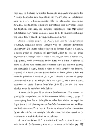 com que, na história de muitas línguas (e não só do português das
“regiões banhadas pelo legendário rio Tietê”) elas se substituam
uma à outra indiferentemente. São as chamadas consoantes
líquidas, que também têm muito parentesco com as vogais (o que
faz também com que, em algumas variedades, [pg. 92] sejam
substituídas por vogais, como é o caso do L. de final de sílaba que
em quase todo o Brasil é pronunciado como um /w/).
    Assim, o nome próprio Guilherme nos veio de um germânico
WILHELM,   enquanto nosso Geraldo veio do também germânico
GEHRHARDT.   Na língua culta coexistem as formas aluguel e aluguer,
e nosso papel se originou do provençal papér (e este do grego
papyros). No português medieval ao lado de flor havia a forma frol,
cujo plural, fróes, sobreviveu como nome de família. A cidade do
norte da África que em francês se chama Alger (do árabe al-jazird)
em português é Argel, donde o nome do país, Argélia (em francês,
Algérie). E a nossa palavra porão deriva do latim planu-: deve ter
ocorrido primeiro o rotacism pl- > pr- e depois a quebra do grupo
consonantal com a introdução de uma vogai o, exatamente como
acontece na forma dialetal brasileira fulô. E tudo isso uns bons
séculos antes da descoberta da Bahia!
    A troca de /r/ por /l/ se chama lambdacismo. Ela ocorre, no
português não-padrão, em variantes como calvão, celveja, galfo. O
que as pesquisas dos sociolingüistas e dos foneticistas nos explicam
é que tanto o rotacismo quanto o lambdacismo ocorrem em ambien-
tes fonéticos específicos, isto é, diante de determinadas consoantes
(quem diz calvão, por exemplo, não diz calta, mas sim carta) ou de
acordo com a posição do fonema na palavra.
    A vocalização do /λ/, a assimilação -nd- > -nn- > -n- e o
rotacismo são fenômenos que caracterizam as variedades [pg. 93]
 