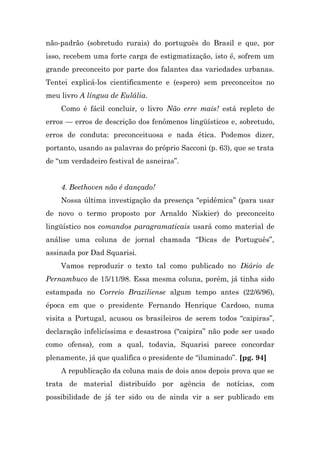 não-padrão (sobretudo rurais) do português do Brasil e que, por
isso, recebem uma forte carga de estigmatização, isto é, sofrem um
grande preconceito por parte dos falantes das variedades urbanas.
Tentei explicá-los cientificamente e (espero) sem preconceitos no
meu livro A língua de Eulália.
    Como é fácil concluir, o livro Não erre mais! está repleto de
erros — erros de descrição dos fenômenos lingüísticos e, sobretudo,
erros de conduta: preconceituosa e nada ética. Podemos dizer,
portanto, usando as palavras do próprio Sacconi (p. 63), que se trata
de “um verdadeiro festival de asneiras”.


    4. Beethoven não é dançado!
    Nossa última investigação da presença “epidêmica” (para usar
de novo o termo proposto por Arnaldo Niskier) do preconceito
lingüístico nos comandos paragramaticais usará como material de
análise uma coluna de jornal chamada “Dicas de Português”,
assinada por Dad Squarisi.
    Vamos reproduzir o texto tal como publicado no Diário de
Pernambuco de 15/11/98. Essa mesma coluna, porém, já tinha sido
estampada no Correio Braziliense algum tempo antes (22/6/96),
época em que o presidente Fernando Henrique Cardoso, numa
visita a Portugal, acusou os brasileiros de serem todos “caipiras”,
declaração infelicíssima e desastrosa (“caipira” não pode ser usado
como ofensa), com a qual, todavia, Squarisi parece concordar
plenamente, já que qualifica o presidente de “iluminado”. [pg. 94]
    A republicação da coluna mais de dois anos depois prova que se
trata de material distribuído por agência de notícias, com
possibilidade de já ter sido ou de ainda vir a ser publicado em
 