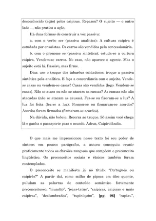 desconhecido (ação) pelos caipiras. Reparou? O sujeito — o outro
lado — não pratica a ação.
    Há duas formas de construir a voz passiva:
    a. com o verbo ser (passiva analítica): A cultura caipira é
estudada por ensaístas. Os carros são vendidos pela concessionária.
    b. com o pronome se (passiva sintética): estuda-se a cultura
caipira. Vendem-se carros. No caso, não aparece o agente. Mas o
sujeito está lá. Passivo, mas firme.
    Dica: use o truque dos tabaréus cuidadosos: troque a passiva
sintética pela analítica. E faça a concordância com o sujeito. Vende-
se casas ou vendem-se casas? Casas são vendidas (logo: Vendem-se
casas). Não se ataca ou não se atacam as causas? As causas não são
atacadas (não se atacam as causas). Fez-se ou fizeram-se a luz? A
luz foi feita (fez-se a luz). Firmou-se ou firmaram-se acordos?
Acordos foram firmados (firmaram-se acordos).
    Na dúvida, não bobeie. Recorra ao truque. Só assim você chega
lá e ganha o passaporte para o mundo. Adeus, Caipirolândia.



    O que mais me impressionou nesse texto foi seu poder de
síntese:     em   poucos   parágrafos,   a   autora    conseguiu      reunir
praticamente todos os chavões rançosos que compõem o preconceito
lingüístico. Os preconceitos sociais e étnicos também foram
contemplados.
    O preconceito se manifesta já no título: “Português ou
caipirês?” A partir daí, como milho de pipoca em óleo quente,
pululam      as   palavras    de    conteúdo       semântico      fortemente
preconceituoso: “mundão”, “jecas-tatus”, “caipiras, caipiras e mais
caipiras”,    “deslumbrados”,      “tupiniquim”,     [pg.   96]    “capiau”,
 