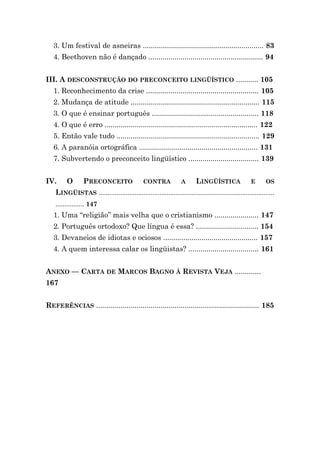 3. Um festival de asneiras ............................................................ 83
   4. Beethoven não é dançado ......................................................... 94


III. A DESCONSTRUÇÃO DO PRECONCEITO LINGÜÍSTICO ........... 105
   1. Reconhecimento da crise ........................................................ 105
   2. Mudança de atitude ................................................................ 115
   3. O que é ensinar português ..................................................... 118
   4. O que é erro ............................................................................ 122
   5. Então vale tudo ....................................................................... 129
   6. A paranóia ortográfica ........................................................... 131
   7. Subvertendo o preconceito lingüístico ................................... 139


IV.      O       PRECONCEITO                   CONTRA             A       LINGÜÍSTICA                E      OS
    LINGÜISTAS ..................................................................................................
    ................ 147
   1. Uma “religião” mais velha que o cristianismo ...................... 147
   2. Português ortodoxo? Que língua é essa? ............................... 154
   3. Devaneios de idiotas e ociosos ............................................... 157
   4. A quem interessa calar os lingüistas? ................................... 161


ANEXO — CARTA DE MARCOS BAGNO À REVISTA VEJA .............
167


REFERÊNCIAS ................................................................................. 185
 