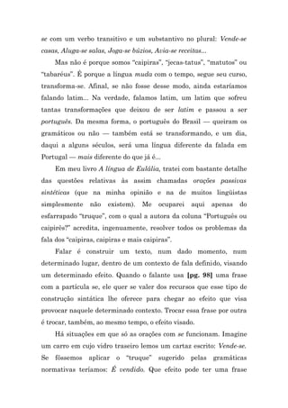 se com um verbo transitivo e um substantivo no plural: Vende-se
casas, Aluga-se salas, Joga-se búzios, Avia-se receitas...
     Mas não é porque somos “caipiras”, “jecas-tatus”, “matutos” ou
“tabaréus”. É porque a língua muda com o tempo, segue seu curso,
transforma-se. Afinal, se não fosse desse modo, ainda estaríamos
falando latim... Na verdade, falamos latim, um latim que sofreu
tantas transformações que deixou de ser latim e passou a ser
português. Da mesma forma, o português do Brasil — queiram os
gramáticos ou não — também está se transformando, e um dia,
daqui a alguns séculos, será uma língua diferente da falada em
Portugal — mais diferente do que já é...
     Em meu livro A língua de Eulália, tratei com bastante detalhe
das questões relativas às assim chamadas orações passivas
sintéticas (que na minha opinião e na de muitos lingüistas
simplesmente     não   existem).   Me    ocuparei   aqui     apenas   do
esfarrapado “truque”, com o qual a autora da coluna “Português ou
caipirês?” acredita, ingenuamente, resolver todos os problemas da
fala dos “caipiras, caipiras e mais caipiras”.
     Falar é construir um texto, num dado momento, num
determinado lugar, dentro de um contexto de fala definido, visando
um determinado efeito. Quando o falante usa [pg. 98] uma frase
com a partícula se, ele quer se valer dos recursos que esse tipo de
construção sintática lhe oferece para chegar ao efeito que visa
provocar naquele determinado contexto. Trocar essa frase por outra
é trocar, também, ao mesmo tempo, o efeito visado.
     Há situações em que só as orações com se funcionam. Imagine
um carro em cujo vidro traseiro lemos um cartaz escrito: Vende-se.
Se   fôssemos   aplicar   o   “truque”   sugerido   pelas    gramáticas
normativas teríamos: É vendido. Que efeito pode ter uma frase
 