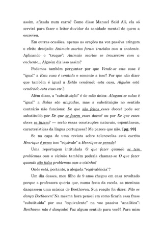 assim, afixada num carro? Como disse Manuel Said Ali, ela só
servirá para fazer o leitor duvidar da sanidade mental de quem a
escreveu.
    Em outras ocasiões, apenas as orações na voz passiva atingem
o efeito desejado: Animais mortos foram trazidos com a enchente.
Aplicando o “truque”: Animais mortos se trouxeram com a
enchente... Alguém diz isso assim?
    Podemos também perguntar por que Vende-se esta casa é
“igual” a Esta casa é vendida e somente a isso? Por que não dizer
que também é igual a Estão vendendo esta casa, Alguém está
vendendo esta casa etc.?
    Além disso, a “substituição” é de mão única: Alugam-se salas é
“igual” a Salas são alugadas, mas a substituição no sentido
contrário não funciona: De que são feitos esses doces? pode ser
substituído por De que se fazem esses doces? ou por De que esses
doces se fazem? — serão essas construções naturais, espontâneas,
características da língua portuguesa? Me parece que não. [pg. 99]
    Se na capa de uma revista sobre telenovelas está escrito
Henrique é preso isso “equivale” a Henrique se prende?
    Uma reportagem intitulada O que fazer quando se tem
problemas com o vizinho também poderia chamar-se O que fazer
quando são tidos problemas com o vizinho?
    Onde está, portanto, a alegada “equivalência”?
    Um dia desses, meu filho de 9 anos chegou em casa revoltado
porque a professora queria que, numa festa da escola, as meninas
dançassem uma música de Beethoven. Sua reação foi dizer: Não se
dança Beethoven! Na mesma hora pensei em como ficaria essa frase
“substituída” por sua “equivalente” na voz passiva “analítica”:
Beethoven não é dançado! Faz algum sentido para você? Para mim
 