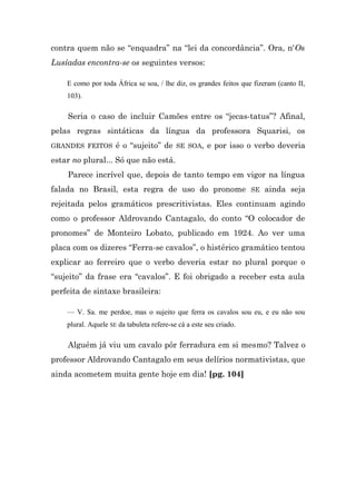 contra quem não se “enquadra” na “lei da concordância”. Ora, n'Os
Lusíadas encontra-se os seguintes versos:

    E como por toda África se soa, / lhe diz, os grandes feitos que fizeram (canto II,
    103).

    Seria o caso de incluir Camões entre os “jecas-tatus”? Afinal,
pelas regras sintáticas da língua da professora Squarisi, os
GRANDES FEITOS       é o “sujeito” de SE SOA, e por isso o verbo deveria
estar no plural... Só que não está.
    Parece incrível que, depois de tanto tempo em vigor na língua
falada no Brasil, esta regra de uso do pronome SE ainda seja
rejeitada pelos gramáticos prescritivistas. Eles continuam agindo
como o professor Aldrovando Cantagalo, do conto “O colocador de
pronomes” de Monteiro Lobato, publicado em 1924. Ao ver uma
placa com os dizeres “Ferra-se cavalos”, o histérico gramático tentou
explicar ao ferreiro que o verbo deveria estar no plural porque o
“sujeito” da frase era “cavalos”. E foi obrigado a receber esta aula
perfeita de sintaxe brasileira:

    — V. Sa. me perdoe, mas o sujeito que ferra os cavalos sou eu, e eu não sou
    plural. Aquele SE da tabuleta refere-se cá a este seu criado.

    Alguém já viu um cavalo pôr ferradura em si mesmo? Talvez o
professor Aldrovando Cantagalo em seus delírios normativistas, que
ainda acometem muita gente hoje em dia! [pg. 104]
 