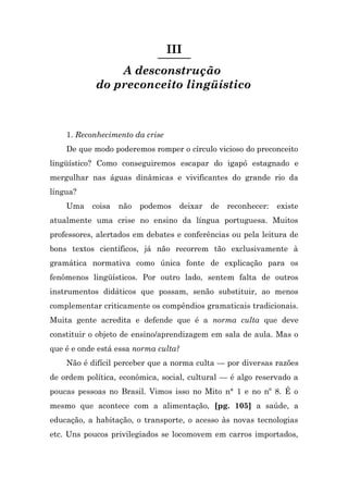 III
                A desconstrução
            do preconceito lingüístico



    1. Reconhecimento da crise
    De que modo poderemos romper o círculo vicioso do preconceito
lingüístico? Como conseguiremos escapar do igapó estagnado e
mergulhar nas águas dinâmicas e vivificantes do grande rio da
língua?
    Uma    coisa   não   podemos   deixar   de   reconhecer:   existe
atualmente uma crise no ensino da língua portuguesa. Muitos
professores, alertados em debates e conferências ou pela leitura de
bons textos científicos, já não recorrem tão exclusivamente à
gramática normativa como única fonte de explicação para os
fenômenos lingüísticos. Por outro lado, sentem falta de outros
instrumentos didáticos que possam, senão substituir, ao menos
complementar criticamente os compêndios gramaticais tradicionais.
Muita gente acredita e defende que é a norma culta que deve
constituir o objeto de ensino/aprendizagem em sala de aula. Mas o
que é e onde está essa norma culta?
    Não é difícil perceber que a norma culta — por diversas razões
de ordem política, econômica, social, cultural — é algo reservado a
poucas pessoas no Brasil. Vimos isso no Mito n° 1 e no nº 8. É o
mesmo que acontece com a alimentação, [pg. 105] a saúde, a
educação, a habitação, o transporte, o acesso às novas tecnologias
etc. Uns poucos privilegiados se locomovem em carros importados,
 