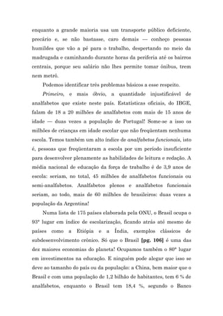 enquanto a grande maioria usa um transporte público deficiente,
precário e, se não bastasse, caro demais — conheço pessoas
humildes que vão a pé para o trabalho, despertando no meio da
madrugada e caminhando durante horas da periferia até os bairros
centrais, porque seu salário não lhes permite tomar ônibus, trem
nem metrô.
    Podemos identificar três problemas básicos a esse respeito.
    Primeiro, e mais óbvio, a quantidade injustificável de
analfabetos que existe neste país. Estatísticas oficiais, do IBGE,
falam de 18 a 20 milhões de analfabetos com mais de 15 anos de
idade — duas vezes a população de Portugal! Some-se a isso os
milhões de crianças em idade escolar que não freqüentam nenhuma
escola. Temos também um alto índice de analfabetos funcionais, isto
é, pessoas que freqüentaram a escola por um período insuficiente
para desenvolver plenamente as habilidades de leitura e redação. A
média nacional de educação da força de trabalho é de 3,9 anos de
escola: seriam, no total, 45 milhões de analfabetos funcionais ou
semi-analfabetos. Analfabetos plenos e analfabetos funcionais
seriam, ao todo, mais de 60 milhões de brasileiros: duas vezes a
população da Argentina!
    Numa lista de 175 países elaborada pela ONU, o Brasil ocupa o
93° lugar em índice de escolarização, ficando atrás até mesmo de
países   como   a   Etiópia   e   a   Índia,   exemplos   clássicos   de
subdesenvolvimento crônico. Só que o Brasil [pg. 106] é uma das
dez maiores economias do planeta! Ocupamos também o 80° lugar
em investimentos na educação. E ninguém pode alegar que isso se
deve ao tamanho do país ou da população: a China, bem maior que o
Brasil e com uma população de 1,2 bilhão de habitantes, tem 6 % de
analfabetos, enquanto o Brasil tem 18,4 %, segundo o Banco
 