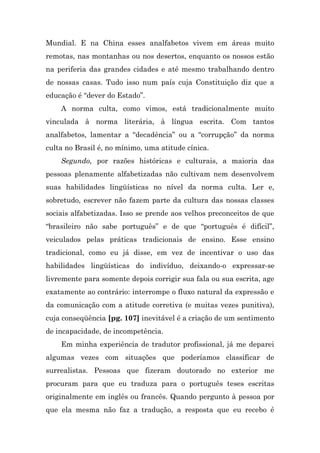 Mundial. E na China esses analfabetos vivem em áreas muito
remotas, nas montanhas ou nos desertos, enquanto os nossos estão
na periferia das grandes cidades e até mesmo trabalhando dentro
de nossas casas. Tudo isso num país cuja Constituição diz que a
educação é “dever do Estado”.
    A norma culta, como vimos, está tradicionalmente muito
vinculada à norma literária, à língua escrita. Com tantos
analfabetos, lamentar a “decadência” ou a “corrupção” da norma
culta no Brasil é, no mínimo, uma atitude cínica.
    Segundo, por razões históricas e culturais, a maioria das
pessoas plenamente alfabetizadas não cultivam nem desenvolvem
suas habilidades lingüísticas no nível da norma culta. Ler e,
sobretudo, escrever não fazem parte da cultura das nossas classes
sociais alfabetizadas. Isso se prende aos velhos preconceitos de que
“brasileiro não sabe português” e de que “português é difícil”,
veiculados pelas práticas tradicionais de ensino. Esse ensino
tradicional, como eu já disse, em vez de incentivar o uso das
habilidades lingüísticas do indivíduo, deixando-o expressar-se
livremente para somente depois corrigir sua fala ou sua escrita, age
exatamente ao contrário: interrompe o fluxo natural da expressão e
da comunicação com a atitude corretiva (e muitas vezes punitiva),
cuja conseqüência [pg. 107] inevitável é a criação de um sentimento
de incapacidade, de incompetência.
    Em minha experiência de tradutor profissional, já me deparei
algumas vezes com situações que poderíamos classificar de
surrealistas. Pessoas que fizeram doutorado no exterior me
procuram para que eu traduza para o português teses escritas
originalmente em inglês ou francês. Quando pergunto à pessoa por
que ela mesma não faz a tradução, a resposta que eu recebo é
 