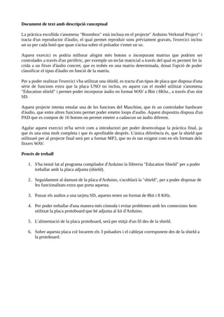 Document de text amb descripció conceptual
La pràctica escollida s'anomena "Boombox" està inclosa en el projecte" Arduino Verkstad Project" i
tracta d'un reproductor d'àudio, el qual permet reproduir sons prèviament gravats, l'exercici inclou
un so per cada botó que quan s'actua sobre el polsador s'emet un so.
Aquest exercici es podria millorar afegint més botons o incorporant matrius que podrien ser
controlades a través d'un perifèric, per exemple un teclat matricial a través del qual es permeti fer la
crida a un fitxer d'àudio concret, que es trobés en una matriu determinada, donat l'opció de poder
classificar el tipus d'àudio en funció de la matriu.
Per a poder realitzar l'exercici s'ha utilitzat una shield, es tracta d'un tipus de placa que disposa d'una
sèrie de funcions extra que la placa UNO no inclou, en aquest cas el model utilitzat s'anomena
"Education shield" i permet poder incorporar àudio en format WAV a 8bit i 8Khz., a través d'un slot
SD.
Aquest projecte intenta emular una de les funcions del Maschine, que és un controlador hardware
d'àudio, que entre altres funcions permet poder emetre loops d'audio. Aquest dispositiu disposa d'un
PAD que es compon de 16 botons on permet emetre a cadascun un àudio diferent.
Agafar aquest exercici m'ha servit com a introductori per poder desenvolupar la pràctica final, ja
que és una eina molt completa i que és aprofitable després. L'única diferència és, que la shield que
utilitzaré per al projecte final serà per a format MP3, que no és tan exigent com en els formats dels
fitxers WAV.
Procés de treball
1. S'ha instal·lat al programa compilador d'Arduino la llibreria "Education Shield" per a poder
treballar amb la placa adjunta (shield).
2. Seguidament al damunt de la placa d'Arduino, s'acoblarà la "shield", per a poder disposar de
les funcionalitats extra que porta aquesta.
3. Passar els audios a una tarjeta SD, aquests tenen un format de 8bit i 8 KHz.
4. Per poder treballar d'una manera més còmoda i evitar problemes amb les connexions hem
utilitzat la placa protoboard que bé adjunta al kit d'Arduino.
5. L'alimentació de la placa protoboard, serà per mitjà d'un fil des de la shield.
6. Sobre aquesta placa col·locarem els 3 polsadors i el cablejat corresponent des de la shield a
la protoboard.
 