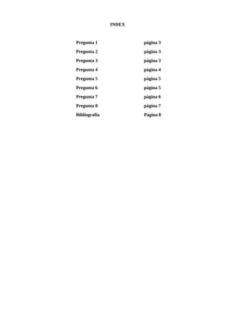 INDEX
Pregunta 1 pàgina 3
Pregunta 2 pàgina 3
Pregunta 3 pàgina 3
Pregunta 4 pàgina 4
Pregunta 5 pàgina 5
Pregunta 6 pàgina 5
Pregunta 7 pàgina 6
Pregunta 8 pàgina 7
Bibliografía Pàgina 8
 