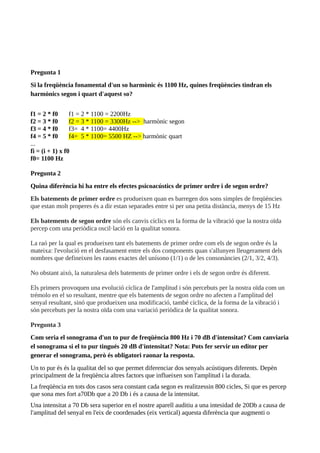Pregunta 1
Si la freqüència fonamental d'un so harmònic és 1100 Hz, quines freqüències tindran els
harmònics segon i quart d'aquest so?
f1 = 2 * f0 f1 = 2 * 1100 = 2200Hz
f2 = 3 * f0 f2 = 3 * 1100 = 3300Hz --> harmònic segon
f3 = 4 * f0 f3= 4 * 1100= 4400Hz
f4 = 5 * f0 f4= 5 * 1100= 5500 HZ --> harmònic quart
...
fi = (i + 1) x f0
f0= 1100 Hz
Pregunta 2
Quina diferència hi ha entre els efectes psicoacústics de primer ordre i de segon ordre?
Els batements de primer ordre es produeixen quan es barregen dos sons simples de freqüències
que estan molt properes és a dir estan separades entre si per una petita distància, menys de 15 Hz
Els batements de segon ordre són els canvis cíclics en la forma de la vibració que la nostra oïda
percep com una periòdica oscil·lació en la qualitat sonora.
La raó per la qual es produeixen tant els batements de primer ordre com els de segon ordre és la
mateixa: l'evolució en el desfasament entre els dos components quan s'allunyen lleugerament dels
nombres que defineixen les raons exactes del unísono (1/1) o de les consonàncies (2/1, 3/2, 4/3).
No obstant això, la naturalesa dels batements de primer ordre i els de segon ordre és diferent.
Els primers provoquen una evolució cíclica de l'amplitud i són percebuts per la nostra oïda com un
trémolo en el so resultant, mentre que els batements de segon ordre no afecten a l'amplitud del
senyal resultant, sinó que produeixen una modificació, també cíclica, de la forma de la vibració i
són percebuts per la nostra oïda com una variació periòdica de la qualitat sonora.
Pregunta 3
Com seria el sonograma d'un to pur de freqüència 800 Hz i 70 dB d'intensitat? Com canviaria
el sonograma si el to pur tingués 20 dB d'intensitat? Nota: Pots fer servir un editor per
generar el sonograma, però és obligatori raonar la resposta.
Un to pur és és la qualitat del so que permet diferenciar dos senyals acústiques diferents. Depèn
principalment de la freqüència altres factors que influeixen son l'amplitud i la durada.
La freqüència en tots dos casos sera constant cada segon es realitzessin 800 cicles, Si que es percep
que sona mes fort a70Db que a 20 Db i és a causa de la intensitat.
Una intensitat a 70 Db sera superior en el nostre aparell auditiu a una intesidad de 20Db a causa de
l'amplitud del senyal en l'eix de coordenades (eix vertical) aquesta diferència que augmenti o
 