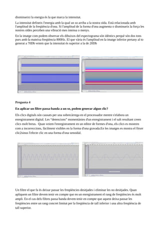 disminueixi la energia és la que marca la intensitat.
La intensitat defineix l'energia amb la qual un so arriba a la nostra oïda. Està relacionada amb
l'amplitud de la freqüència d'ona. Si l'amplitud de la forma d'ona augmenta o disminueix la força les
nostres oïdes perceben una vibració mes intensa o menys.
En la imatge com podem observar els dibuixos del espectograma són idèntics perquè són dos tons
purs amb la mateixa freqüència 800Hz. El que vària és l'amplitud en la imatge inferior pertany al to
generat a 70Db veiem que la intensitat és superior a la de 20Db
Pregunta 4
En aplicar un filtre passa-banda a un so, podem generar algun clic?
Els clics digitals són causats per una sobrecàrrega en el processador mentre s'elabora un
enregistrament digital. Les “detencions” momentànies d'un enregistrament i el salt resultant creen
clics molt breus. Quan veiem l'enregistrament en un editor de formes d'ona, els clics es mostren
com a incorreccions, fàcilment visibles en la forma d'ona gravada.En les imatges es mostra el fitxer
clic2sinus l'efecte clic en una forma d'ona senoidal.
Un filtre el que fa és deixar passar les freqüències desitjades i eliminar les no desitjades. Quan
apliquem un filtre devem tenir en compte que en un enregistrament el rang de freqüències és molt
ampli. En el cas dels filtres passa banda devem tenir en compte que aquest deixa passar les
freqüències entre un rang concret limitat per la freqüència de tall inferior i una altra freqüència de
tall superior.
 