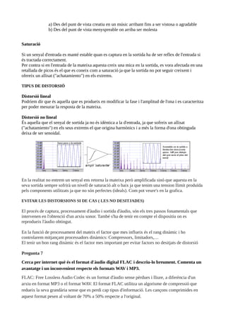 a) Des del punt de vista creatiu en un músic arribant fins a ser vistosa o agradable
b) Des del punt de vista menyspreable on arriba ser molesta
Saturació
Si un senyal d'entrada es manté estable quan es captura en la sortida ha de ser reflex de l'entrada si
és tractada correctament.
Per contra si en l'entrada de la mateixa aquesta creix una mica en la sortida, es vora afectada en una
retallada de picos és el que es coneix com a saturació ja que la sortida no pot seguir creixent i
ofereix un allisat ("achatamiento") en els extrems.
TIPUS DE DISTORSIÓ
Distorsió lineal
Podríem dir que és aquella que es produeix en modificar la fase i l'amplitud de l'ona i es caracteritza
per poder mesurar la resposta de la mateixa.
Distorsió no lineal
És aquella que el senyal de sortida ja no és idèntica a la d'entrada, ja que sofreix un allisat
("achatamiento") en els seus extrems el que origina harmònics i a més la forma d'ona obtinguda
deixa de ser senoidal.
En la realitat no entrem un senyal ens retorna la mateixa però amplificada sinó que aquesta en la
seva sortida sempre sofrirà un nivell de saturació alt o baix ja que tenim una tension llimit produïda
pels components utilitzats ja que no són perfectes (ideals). Com pot veure's en la grafica.
EVITAR LES DISTORSIONS SI DE CAS ( LES NO DESITJADES)
El procés de captura, processament d'àudio i sortida d'àudio, són els tres passos fonamentals que
intervenen en l'obtenció d'un arxiu sonor. També s'ha de tenir en compte el dispositiu on es
reprodueix l'àudio obtingut.
En la funció de processament del mateix el factor que mes influeix és el rang dinàmic i ho
controlarem mitjançant processadors dinàmics: Compressors, limitadors,…
El tenir un bon rang dinàmic és el factor mes important per evitar factors no desitjats de distorsió
Pregunta 7
Cerca per internet què és el format d'àudio digital FLAC i descriu-lo breument. Comenta un
avantatge i un inconvenient respecte els formats WAV i MP3.
FLAC: Free Lossless Audio Codec és un format d'àudio sense pèrdues i lliure, a diferència d'un
arxiu en format MP3 o el format WAV. El format FLAC utilitza un algorisme de compressió que
redueix la seva grandària sense que es perdi cap tipus d'informació. Les cançons comprimides en
aquest format pesen al voltant de 70% a 50% respecte a l'original.
 