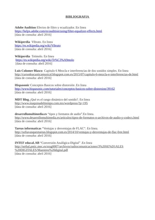 BIBLIOGRAFIA
Adobe Audition Efectos de filtro y ecualizador. En linea
https://helpx.adobe.com/es/audition/using/filter-equalizer-effects.html
[data de consulta: abril 2016]
Wikiperdia Vibrato. En linea
https://es.wikipedia.org/wiki/Vibrato
[data de consulta: abril 2016]
Wikiperdia Trèmolo. En linea
https://es.wikipedia.org/wiki/Tr%C3%A9molo
[data de consulta: abril 2016]
Luis Colomer Blasco Capitulo 6 Mezcla e interferencias de dos sonidos simples. En linea
http://cursodeacusticamusical.blogspot.com.es/2015/07/capitulo-6-mezcla-e-interferencias-de.html
[data de consulta: abril 2016]
Hispasonic Conceptos Basicos sobre distorsión .En linea
http://www.hispasonic.com/tutoriales/conceptos-basicos-sobre-distorsion/39162
[data de consulta: abril 2016]
MDT Blog ¿Qué es el rango dinámico del sonido?. En linea
http://www.maquinadeltiempo.com.mx/wordpress/?p=195
[data de consulta: abril 2016]
desarrollomultimedia.es “tipos y formatos de audio”.En linea.
http://www.desarrollomultimedia.es/articulos/tipos-de-formatos-o-archivos-de-audio-y-codecs.html
[data de consulta: abril 2016]
Tareas informaticas “Ventajas y desventajas de FLAC”. En linea.
http://sofiavasqueztareas.blogspot.com.es/2014/10/ventajas-y-desventajas-de-flac-free.html
[data de consulta: abril 2016]
INTEF educaLAB “Conversión Analógica-Digital” .En linea
http://serbal.pntic.mec.es/srug0007/archivos/radiocomunicaciones/3%20SE%D1ALES
%20DIGITALES/Muestreo%20digital.pdf
[data de consulta: abril 2016]
 