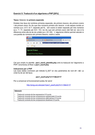 Exercici 5: Traducció d’un algorisme a PHP [20%]
Tasca: Detector de primers especials
Existeix tres tipus de nombres primeres especials, els primers besons, els primers cosins
i els primers sexis. Es diu que dos números primers són besons si els separa només un
número (p.e. el 5 i el 7, separats pel 6), són cosins si estan separats per tres números
(p.e. 7 i 11, separats per 8,9 i 10) i es diu que són primers sexis (del llatí six: sis) si la
diferencia entre ells és de sis unitats (p.e. 23 i 29) . L’ algorisme inferior permet calcular si
una parella de números són primers besons, cosins o sexis.
Cal que ompliu la plantilla pac1_exer5_plantilla.php amb la traducció de l’algorisme a
PHP i renomeneu el fitxer a pac1_exer5.php
Indicacions per a PHP
Les dues dades s’entraran pel mètode $_GET en dos paràmetres de nom n1 i n2. La
crida ha de ser del tipus:
pac1_exer5.php?n1=13&n2=17
Per a comprovar el funcionament podeu fer servir
http://prog.uoc.edu/pac1/pac1_exer5.php?n1=13&n2=17
Valoració
- Traducció correcta de les expressions 0.5 punts
- Traducció correcta de les composicions seqüencials 0.5 punts
- Traducció correcta de les composicions alternatives 0.5 punts
- Traducció correcta de les composicions iteratives 0.5 punts
11
 