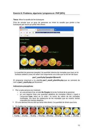 Exercici 6: Problema, algorisme i programa en PHP [20%]
Tasca: Mirar la xavalla de les butxaques
S’ha de simular que un grup de persones es miren la xavalla que porten a les
butxaques per veure qui porta més diners.
La quantitat de persones (people) i la quantitat màxima de monedes que duen en la
butxaca cadascú (max) es reben com arguments a la crida que ha de ser del tipus:
pac1_exer6.php?people=2&max=6
El programa s'escriurà a la plantilla pac1_exer6_plantilla.php que es canviarà de
nom a pac1_exer6.php pel lliurament
Indicacions preceptives:
 Per a cada persona es mostrarà :
o en una primera línia, el retol #n People (on n és l’ordinal de la persona)
o en una segona línea una quantitat aleatòria de monedes inferior o igual a
l’argument max rebut en la crida i la suma de valors de les monedes
mostrades. Els tipus de cadascuna de les monedes que es mostrin també
s’escollirà de manera aleatòria.
 En una darrera línia es dirà qui tenia més diners i la quantitat de diners que duïa.
 Es faciliten les imatges per mostrar el contingut de les butxaques
1c.png 2c.png 5c.png 10c.png 20c.png 50c.png 1e.png 2e.png
13
 