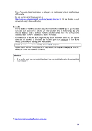  Per a l'execució, totes les imatges se situaran a la mateixa carpeta de localhost que
el fitxer php
 Es pot comprovar el funcionament a
http://prog.uoc.edu/pac1/pac1_exer6.php?people=2&max=6 Si es desitja es pot
canviar els valors dels paràmetres
Consells
 Per tal d’obtenir nombres aleatoris es pot emprar la funció rand1
(a, b) que rep dos
números com paràmetre i retorna un valor aleatori dins de l’interval [a, b]. Una
manera d’aplicar això és extraure números aleatoris entre 1 i 8 i fer correspondre
cadascun dels números a cadascuna de les monedes.
 Recordeu que el resultat d'un programa php és un document en HTML. En aquest
sentit es pot aprofitar la impressió de variables per anar construint el nom d'una
imatge. per exemple, les següents instruccions
$coin = '1e'; print "<img src='$coin.png'>";
donen com a resultat l'escriptura en la pàgina web de <img src='1e.png'>, és a dir,
el tag per posar una moneda d’un euro.
Valoració
- Si no es fan servir cap composició iterativa ni cap composició alternativa, la puntuació de
l’exercici serà 0.
1
http://php.net/manual/es/function.rand.php
14
 