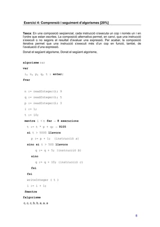 Exercici 4: Comprensió i seguiment d’algorismes [20%]
Tasca: En una composició seqüencial, cada instrucció s’executa un cop i només un i en
l’ordre que estan escrites. La composició alternativa permet, en canvi, que una instrucció
s’executi o no segons el resultat d’avaluar una expressió. Per acabar, la composició
iterativa permet que una instrucció s’executi més d’un cop en funció, també, de
l’avaluació d’una expressió.
Donat el següent algorisme, Donat el següent algorisme,
algorisme rar
var
i, n, p, q, t : enter;
fvar
n := readInteger(); 9
q := readInteger(); 5
p := readInteger(); 3
i := 1;
t := 10;
mentre i < n fer → 8 execucions
t := t * p + q; → 9105
si t > 5000 llavors
p := p + 1; {instrucció a}
sino si t > 500 llavors
q := q + 5; {instrucció b}
sino
q := q + 10; {instrucció c}
fsi
fsi
writeInteger ( t )
i := i + 1;
fmentre
falgorisme
c, c, c, b, b, a, a, a
8
 