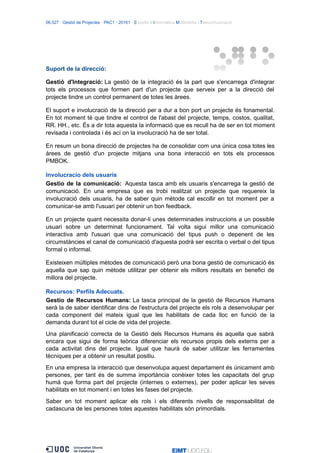 06.527 · Gestió de Projectes · PAC1 · 20161 · Estudis d’Informàtica Multimèdia i Telecomunicació
Suport de la direcció:
Gestió d'Integració: La gestió de la integració és la part que s'encarrega d'integrar
tots els processos que formen part d'un projecte que serveix per a la direcció del
projecte tindre un control permanent de totes les àrees.
El suport e involucració de la direcció per a dur a bon port un projecte és fonamental.
En tot moment té que tindre el control de l'abast del projecte, temps, costos, qualitat,
RR. HH., etc. És a dir tota aquesta la informació que es recull ha de ser en tot moment
revisada i controlada i és ací on la involucració ha de ser total.
En resum un bona direcció de projectes ha de consolidar com una única cosa totes les
àrees de gestió d'un projecte mitjans una bona interacció en tots els processos
PMBOK.
Involucracio dels usuaris
Gestio de la comunicació: Aquesta tasca amb els usuaris s'encarrega la gestió de
comunicació. En una empresa que es trobi realitzat un projecte que requereix la
involucració dels usuaris, ha de saber quin mètode cal escollir en tot moment per a
comunicar-se amb l'usuari per obtenir un bon feedback.
En un projecte quant necessita donar-li unes determinades instruccions a un possible
usuari sobre un determinat funcionament. Tal volta sigui millor una comunicació
interactiva amb l'usuari que una comunicació del tipus push o depenent de les
circumstàncies el canal de comunicació d'aquesta podrà ser escrita o verbal o del tipus
formal o informal.
Existeixen múltiples mètodes de comunicació però una bona gestió de comunicació és
aquella que sap quin mètode utilitzar per obtenir els millors resultats en benefici de
millora del projecte.
Recursos: Perfils Adecuats.
Gestio de Recursos Humans: La tasca principal de la gestió de Recursos Humans
serà la de saber identificar dins de l'estructura del projecte els rols a desenvolupar per
cada component del mateix igual que les habilitats de cada lloc en funció de la
demanda durant tot el cicle de vida del projecte.
Una planificació correcta de la Gestió dels Recursos Humans és aquella que sabrà
encara que sigui de forma teòrica diferenciar els recursos propis dels externs per a
cada activitat dins del projecte. Igual que haurà de saber utilitzar les ferramentes
tècniques per a obtenir un resultat positiu.
En una empresa la interacció que desenvolupa aquest departament és únicament amb
persones, per tant és de summa importància conèixer totes les capacitats del grup
humà que forma part del projecte (internes o externes), per poder aplicar les seves
habilitats en tot moment i en totes les fases del projecte.
Saber en tot moment aplicar els rols i els diferents nivells de responsabilitat de
cadascuna de les persones totes aquestes habilitats són primordials.
 