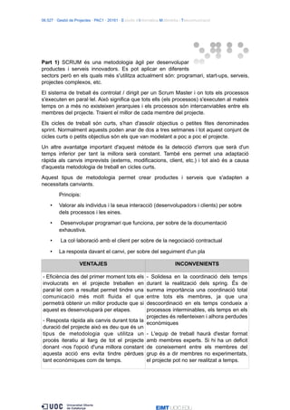 06.527 · Gestió de Projectes · PAC1 · 20161 · Estudis d’Informàtica Multimèdia i Telecomunicació
Part 1) SCRUM és una metodologia àgil per desenvolupar
productes i serveis innovadors. Es pot aplicar en diferents
sectors però en els quals més s'utilitza actualment són: programari, start-ups, serveis,
projectes complexos, etc.
El sistema de treball és controlat / dirigit per un Scrum Master i on tots els processos
s'executen en paral·lel. Això significa que tots ells (els processos) s'executen al mateix
temps on a més no existeixen jerarquies i els processos són intercanviables entre els
membres del projecte. Traient el millor de cada membre del projecte.
Els cicles de treball són curts, s'han d'assolir objectius o petites fites denominades
sprint. Normalment aquests poden anar de dos a tres setmanes i tot aquest conjunt de
cicles curts o petits objectius són els que van modelant a poc a poc el projecte.
Un altre avantatge important d'aquest mètode és la detecció d'errors que serà d'un
temps inferior per tant la millora serà constant. També ens permet una adaptació
ràpida als canvis imprevists (externs, modificacions, client, etc.) i tot això és a causa
d'aquesta metodologia de treball en cicles curts.
Aquest tipus de metodologia permet crear productes i serveis que s'adapten a
necessitats canviants.
Principis:
• Valorar als individus i la seua interacció (desenvolupadors i clients) per sobre
dels processos i les eines.
• Desenvolupar programari que funciona, per sobre de la documentació
exhaustiva.
• La col·laboració amb el client per sobre de la negociació contractual
• La resposta davant el canvi, per sobre del seguiment d'un pla
VENTAJES INCONVENIENTS
- Eficiència des del primer moment tots els
involucrats en el projecte treballen en
paral·lel com a resultat permet tindre una
comunicació més molt fluida el que
permetrà obtenir un millor producte que si
aquest es desenvoluparà per etapes.
- Resposta ràpida als canvis durant tota la
duració del projecte això es deu que és un
tipus de metodologia que utilitza un
procés iteratiu al llarg de tot el projecte
donant -nos l'opció d'una millora constant
aquesta acció ens evita tindre pèrdues
tant econòmiques com de temps.
- Solidesa en la coordinació dels temps
durant la realització dels spring. És de
summa importància una coordinació total
entre tots els membres, ja que una
descoordinació en els temps condueix a
processos interminables, els temps en els
projectes és rellenteixen i alhora perdudes
econòmiques
- L'equip de treball haurà d'estar format
amb membres experts. Si hi ha un deficit
de coneixement entre els membres del
grup és a dir membres no experimentats,
el projecte pot no ser realitzat a temps.
 