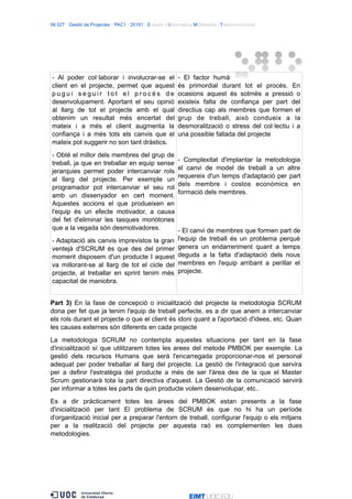 06.527 · Gestió de Projectes · PAC1 · 20161 · Estudis d’Informàtica Multimèdia i Telecomunicació
- Al poder col·laborar i involucrar-se el
client en el projecte, permet que aquest
p u g u i s e g u i r t o t e l p r o c é s d e
desenvolupament. Aportant el seu opinió
al llarg de tot el projecte amb el qual
obtenim un resultat més encertat del
mateix i a més el client augmenta la
confiança i a més tots els canvis que el
mateix pot suggerir no son tant dràstics.
- Obté el millor dels membres del grup de
treball, ja que en treballar en equip sense
jerarquies permet poder intercanviar rols
al llarg del projecte. Per exemple un
programador pot intercanviar el seu rol
amb un dissenyador en cert moment.
Aquestes accions el que produeixen en
l'equip és un efecte motivador, a causa
del fet d'eliminar les tasques monòtones
que a la vegada són desmotivadores.
- Adaptació als canvis imprevistos la gran
ventejà d'SCRUM és que des del primer
moment disposem d'un producte I aquest
va millorant-se al llarg de tot el cicle del
projecte, al treballar en sprint tenim més
capacitat de maniobra.
- El factor humà
és primordial durant tot el procés. En
ocasions aquest és sotmès a pressió o
existeix falta de confiança per part del
directius cap als membres que formen el
grup de treball, això condueix a la
desmoralització o stress del col·lectiu i a
una possible fallada del projecte
- Complexitat d'implantar la metodologia
el canvi de model de treball a un altre
requereix d'un temps d'adaptació per part
dels membre i costos econòmics en
formació dels membres.
- El canvi de membres que formen part de
l'equip de treball és un problema perquè
genera un endarreriment quant a temps
deguda a la falta d'adaptació dels nous
membres en l'equip arribant a perillar el
projecte.
Part 3) En la fase de concepció o inicialització del projecte la metodologia SCRUM
dona per fet que ja tenim l'equip de treball perfecte, es a dir que anem a intercanviar
els rols durant el projecte o que el client és idoni quant a l'aportació d'idees, etc. Quan
les causes externes són diferents en cada projecte
La metodologia SCRUM no contempla aquestes situacions per tant en la fase
d'inicialització sí que utilitzarem totes les arees del metode PMBOK per exemple. La
gestió dels recursos Humans que serà l'encarregada proporcionar-nos el personal
adequat per poder treballar al llarg del projecte. La gestió de l'integració que servira
per a definir l'estratègia del producte a més de ser l'àrea des de la que el Master
Scrum gestionarà tota la part directiva d'aquest. La Gestió de la comunicació servirà
per informar a totes les parts de quin producte volem desenvolupar, etc..
Es a dir pràcticament totes les àrees del PMBOK estan presents a la fase
d'inicialització per tant El problema de SCRUM és que no hi ha un període
d'organització inicial per a preparar l'entorn de treball, configurar l'equip o els mitjans
per a la realització del projecte per aquesta raó es complementen les dues
metodologies.
 