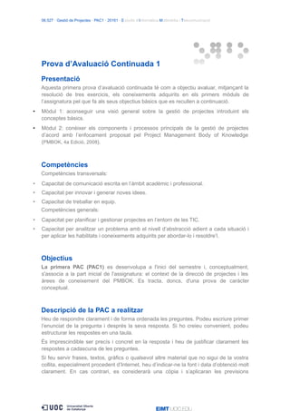 06.527 · Gestió de Projectes · PAC1 · 20161 · Estudis d’Informàtica Multimèdia i Telecomunicació
Prova d’Avaluació Continuada 1
Presentació
Aquesta primera prova d’avaluació continuada té com a objectiu avaluar, mitjançant la
resolució de tres exercicis, els coneixements adquirits en els primers mòduls de
l’assignatura pel que fa als seus objectius bàsics que es recullen a continuació.
• Mòdul 1: aconseguir una visió general sobre la gestió de projectes introduint els
conceptes bàsics.
• Mòdul 2: conèixer els components i processos principals de la gestió de projectes
d’acord amb l’enfocament proposat pel Project Management Body of Knowledge
(PMBOK, 4a Edició, 2008).
Competències
Competències transversals:
• Capacitat de comunicació escrita en l’àmbit acadèmic i professional.
• Capacitat per innovar i generar noves idees.
• Capacitat de treballar en equip.
Competències generals:
• Capacitat per planificar i gestionar projectes en l’entorn de les TIC.
• Capacitat per analitzar un problema amb el nivell d’abstracció adient a cada situació i
per aplicar les habilitats i coneixements adquirits per abordar-lo i resoldre’l.
Objectius
La primera PAC (PAC1) es desenvolupa a l'inici del semestre i, conceptualment,
s'associa a la part inicial de l'assignatura: el context de la direcció de projectes i les
àrees de coneixement del PMBOK. Es tracta, doncs, d'una prova de caràcter
conceptual.
Descripció de la PAC a realitzar
Heu de respondre clarament i de forma ordenada les preguntes. Podeu escriure primer
l’enunciat de la pregunta i després la seva resposta. Si ho creieu convenient, podeu
estructurar les respostes en una taula.
És imprescindible ser precís i concret en la resposta i heu de justificar clarament les
respostes a cadascuna de les preguntes.
Si feu servir frases, textos, gràfics o qualsevol altre material que no sigui de la vostra
collita, especialment procedent d’Internet, heu d’indicar-ne la font i data d’obtenció molt
clarament. En cas contrari, es considerarà una còpia i s’aplicaran les previsions
 