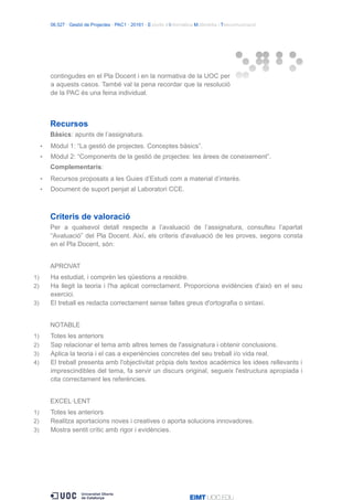 06.527 · Gestió de Projectes · PAC1 · 20161 · Estudis d’Informàtica Multimèdia i Telecomunicació
contingudes en el Pla Docent i en la normativa de la UOC per
a aquests casos. També val la pena recordar que la resolució
de la PAC és una feina individual.
Recursos
Bàsics: apunts de l’assignatura.
• Mòdul 1: “La gestió de projectes. Conceptes bàsics”.
• Mòdul 2: “Components de la gestió de projectes: les àrees de coneixement”.
Complementaris:
• Recursos proposats a les Guies d’Estudi com a material d’interès.
• Document de suport penjat al Laboratori CCE.
Criteris de valoració
Per a qualsevol detall respecte a l’avaluació de l’assignatura, consulteu l’apartat
“Avaluació” del Pla Docent. Així, els criteris d'avaluació de les proves, segons consta
en el Pla Docent, són:
APROVAT
1) Ha estudiat, i comprèn les qüestions a resoldre.
2) Ha llegit la teoria i l'ha aplicat correctament. Proporciona evidències d'això en el seu
exercici.
3) El treball es redacta correctament sense faltes greus d'ortografia o sintaxi.
NOTABLE
1) Totes les anteriors
2) Sap relacionar el tema amb altres temes de l'assignatura i obtenir conclusions.
3) Aplica la teoria i el cas a experiències concretes del seu treball i/o vida real.
4) El treball presenta amb l'objectivitat pròpia dels textos acadèmics les idees rellevants i
imprescindibles del tema, fa servir un discurs original, segueix l'estructura apropiada i
cita correctament les referències.
EXCEL·LENT
1) Totes les anteriors
2) Realitza aportacions noves i creatives o aporta solucions innovadores.
3) Mostra sentit crític amb rigor i evidències.
 