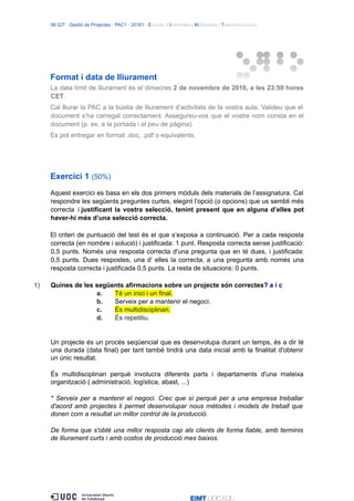 06.527 · Gestió de Projectes · PAC1 · 20161 · Estudis d’Informàtica Multimèdia i Telecomunicació
Format i data de lliurament
La data límit de lliurament és el dimecres 2 de novembre de 2016, a les 23:59 hores
CET.
Cal lliurar la PAC a la bústia de lliurament d’activitats de la vostra aula. Valideu que el
document s’ha carregat correctament. Assegureu-vos que el vostre nom consta en el
document (p. ex. a la portada i al peu de pàgina).
Es pot entregar en format .doc, .pdf o equivalents.
Exercici 1 (50%)
Aquest exercici es basa en els dos primers mòduls dels materials de l’assignatura. Cal
respondre les següents preguntes curtes, elegint l’opció (o opcions) que us sembli més
correcta i justificant la vostra selecció, tenint present que en alguna d’elles pot
haver-hi més d’una selecció correcta.
El criteri de puntuació del test és el que s’exposa a continuació. Per a cada resposta
correcta (en nombre i solució) i justificada: 1 punt. Resposta correcta sense justificació:
0,5 punts. Només una resposta correcta d'una pregunta que en té dues, i justificada:
0,5 punts. Dues respostes, una d’ elles la correcta, a una pregunta amb només una
resposta correcta i justificada 0,5 punts. La resta de situacions: 0 punts.
1) Quines de les següents afirmacions sobre un projecte són correctes? a i c
a. Té un inici i un final.
b. Serveix per a mantenir el negoci.
c. És multidisciplinari.
d. És repetitiu.
Un projecte és un procés seqüencial que es desenvolupa durant un temps, és a dir té
una durada (data final) per tant també tindrà una data inicial amb la finalitat d'obtenir
un únic resultat.
És multidisciplinari perquè involucra diferents parts i departaments d'una mateixa
organització ( administració, logística, abast, ...)
* Serveix per a mantenir el negoci. Crec que sí perquè per a una empresa treballar
d'acord amb projectes li permet desenvolupar nous mètodes i models de treball que
donen com a resultat un millor control de la producció.
De forma que s'obté una millor resposta cap als clients de forma fiable, amb terminis
de lliurament curts i amb costos de producció mes baixos.
 