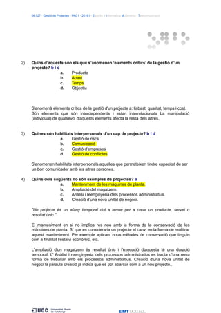 06.527 · Gestió de Projectes · PAC1 · 20161 · Estudis d’Informàtica Multimèdia i Telecomunicació
2) Quins d’aquests són els que s’anomenen ‘elements crítics’ de la gestió d’un
projecte? b i c
a. Producte
b. Abast
c. Temps
d. Objectiu
S'anomenà elements crítics de la gestió d'un projecte a: l'abast, qualitat, temps i cost.
Són elements que són interdependents i estan interrelacionats La manipulació
(individual) de qualsevol d'aquests elements afecta la resta dels altres.
3) Quines són habilitats interpersonals d’un cap de projecte? b i d
a. Gestió de riscs
b. Comunicació
c. Gestió d’empreses
d. Gestió de conflictes
S'anomenen habilitats interpersonals aquelles que permeteixen tindre capacitat de ser
un bon comunicador amb les altres persones.
4) Quins dels següents no són exemples de projectes? a
a. Manteniment de les màquines de planta.
b. Ampliació del magatzem.
c. Anàlisi i reenginyeria dels processos administratius.
d. Creació d’una nova unitat de negoci.
"Un projecte és un afany temporal dut a terme per a crear un producte, servei o
resultat únic."
El manteniment en si no implica res nou amb la forma de la conservació de les
màquines de planta. Sí que es consideraria un projecte el canvi en la forma de realitzar
aquest manteniment. Per exemple aplicant nous mètodes de conservació que tinguin
com a finalitat l'estalvi econòmic, etc.
L'ampliació d'un magatzem és resultat únic i l'execució d'aquesta té una duració
temporal. L' Anàlisi i reenginyeria dels processos administratius es tracta d'una nova
forma de treballar amb els processos administratius. Creació d'una nova unitat de
negoci la paraula creació ja indica que es pot abarcar com a un nou projecte..
 
