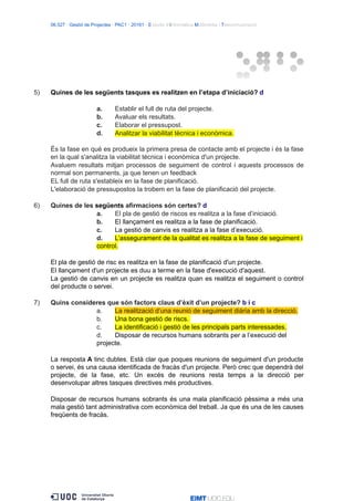 06.527 · Gestió de Projectes · PAC1 · 20161 · Estudis d’Informàtica Multimèdia i Telecomunicació
5) Quines de les següents tasques es realitzen en l’etapa d’iniciació? d
a. Establir el full de ruta del projecte.
b. Avaluar els resultats.
c. Elaborar el pressupost.
d. Analitzar la viabilitat tècnica i econòmica.
És la fase en què es produeix la primera presa de contacte amb el projecte i és la fase
en la qual s'analitza la viabilitat tècnica i econòmica d'un projecte.
Avaluem resultats mitjan processos de seguiment de control i aquests processos de
normal son permanents, ja que tenen un feedback
EL full de ruta s'estableix en la fase de planificació.
L'elaboració de pressupostos la trobem en la fase de planificació del projecte.
6) Quines de les següents afirmacions són certes? d
a. El pla de gestió de riscos es realitza a la fase d’iniciació.
b. El llançament es realitza a la fase de planificació.
c. La gestió de canvis es realitza a la fase d’execució.
d. L’assegurament de la qualitat es realitza a la fase de seguiment i
control.
El pla de gestió de risc es realitza en la fase de planificació d'un projecte.
El llançament d'un projecte es duu a terme en la fase d'execució d'aquest.
La gestió de canvis en un projecte es realitza quan es realitza el seguiment o control
del producte o servei.
7) Quins consideres que són factors claus d’èxit d’un projecte? b i c
a. La realització d’una reunió de seguiment diària amb la direcció.
b. Una bona gestió de riscs.
c. La identificació i gestió de les principals parts interessades.
d. Disposar de recursos humans sobrants per a l’execució del
projecte.
La resposta A tinc dubtes. Està clar que poques reunions de seguiment d'un producte
o servei, és una causa identificada de fracàs d'un projecte. Però crec que dependrà del
projecte, de la fase, etc. Un excés de reunions resta temps a la direcció per
desenvolupar altres tasques directives més productives.
Disposar de recursos humans sobrants és una mala planificació pèssima a més una
mala gestió tant administrativa com econòmica del treball. Ja que és una de les causes
freqüents de fracàs.
 