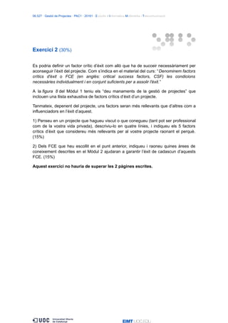 06.527 · Gestió de Projectes · PAC1 · 20161 · Estudis d’Informàtica Multimèdia i Telecomunicació
Exercici 2 (30%)
Es podria definir un factor crític d’èxit com allò que ha de succeir necessàriament per
aconseguir l’èxit del projecte. Com s’indica en el material del curs: “Denominem factors
crítics d'èxit o FCE (en anglès: critical success factors, CSF) les condicions
necessàries individualment i en conjunt suficients per a assolir l'èxit.”
A la figura 8 del Mòdul 1 teniu els “deu manaments de la gestió de projectes” que
inclouen una llista exhaustiva de factors crítics d’èxit d’un projecte.
Tanmateix, depenent del projecte, uns factors seran més rellevants que d’altres com a
influenciadors en l’èxit d’aquest.
1) Penseu en un projecte que hagueu viscut o que conegueu (tant pot ser professional
com de la vostra vida privada), descriviu-lo en quatre línies, i indiqueu els 5 factors
crítics d’èxit que considereu més rellevants per al vostre projecte raonant el perquè.
(15%)
2) Dels FCE que heu escollit en el punt anterior, indiqueu i raoneu quines àrees de
coneixement descrites en el Mòdul 2 ajudaran a garantir l’èxit de cadascun d’aquests
FCE. (15%)
Aquest exercici no hauria de superar les 2 pàgines escrites.
 