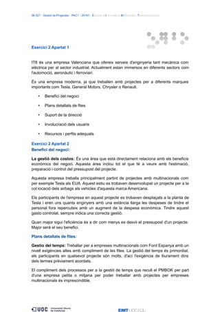 06.527 · Gestió de Projectes · PAC1 · 20161 · Estudis d’Informàtica Multimèdia i Telecomunicació
Exercici 2 Apartat 1
IT8 és una empresa Valenciana que ofereix serveis d'enginyeria tant mecànica com
elèctrica per al sector industrial. Actualment estan immersos en diferents sectors com
l'automoció, aeronàutic i ferroviari.
És una empresa moderna, ja que treballen amb projectes per a diferents marques
importants com Tesla, General Motors. Chrysler o Renault.
• Benefici del negoci
• Plans detallats de fites
• Suport de la direcció
• Involucració dels usuaris
• Recursos i perfils adequats
Exercici 2 Apartat 2
Benefici del negoci:
La gestió dels costos: És una àrea que està directament relaciona amb els beneficis
econòmics del negoci. Aquesta àrea inclou tot el que té a veure amb l'estimació,
preparació i control del pressupost del projecte.
Aquesta empresa treballa principalment partint de projectes amb multinacionals com
per exemple Tesla als EUA. Aquest estiu es trobaven desenvolupat un projecte per a la
col·locació dels airbags als vehicles d'aquesta marca Americana.
Els participants de l'empresa en aquest projecte es trobaven desplaçats a la planta de
Tesla i eren uns quants enginyers amb una estància llarga les despeses de tindre el
personal fora repercuteix amb un augment de la despesa econòmica. Tindre aquest
gasto controlat, sempre indica una correcta gestió.
Quan major sigui l'eficiència és a dir com menys es desvii el pressupost d'un projecte.
Major serà el seu benefici.
Plans detallats de fites:
Gestio del temps: Treballar per a empreses multinacionals com Ford Espanya amb un
nivell exigències altes amb compliment de les fites. La gestió del temps és primordial,
els participants en qualsevol projecte són molts, d'ací l'exigència de lliurament dins
dels termes prèviament acordats.
El compliment dels processos per a la gestió de temps que recull el PMBOK per part
d'una empresa petita o mitjana per poder treballar amb projectes per empreses
multinacionals és imprescindible.
 