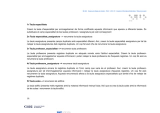 06.522 · Disseny de Bases de Dades - PAC2 · 2015-16 · Estudis d’Informàtica Multimèdia i Telecomunicació
1r Taula especilitats
Creem la taula d'especialitat per emmagatzemar de forma codificada aquesta informació que apareix a diferents taules. Es
substitueix el camp especialitat de les taules professors i assignatura pel codi corresponent
2n Taula especialitat_assignatura --> renumerar la taula assignatura
La taula assignatura presenta camps duplicats amb especialitat diferent. Així, creem la taula especialitat assignatura per tal de
netejar la taula assignatures dels registres duplicats. Un cop fet això s'ha de renumerar la taula assignatura
3r Taula professor_especialitat --> renumerar taula professors
La taula professors presenta registres duplicats en elsquals només varia l'atribut especialitat. Creem la taula professor-
especialitat per emmagatzemar aquesta infromació i poder netejar la taula professors de d'aquests registres. Un cop fet això es
renumera la taula professors
4t Taula professors_assignatura --> renumerar taula assignatura
La taula assignatura encara te registres duplicats on l'únic camp que varia és el professor. Així, creem la taula professor-
assignatura per tal d'emmagatzemar aquesta informació i netejar la taula assignatura d'aquests registres. Un cop fet això
renumerem la taula assignatura. Aquesta renumeració afecta a la taula assignatura especialitats que també s'ha de netejar de
registres duplicats.
5t Taula aules --> renumerar els edificis
La taula edifici presenta molts registres amb la mateixa informació menys l'aula. Així que es crea la taula aules amb la informació
de les aules i renumerem la taula edifici.
16
 