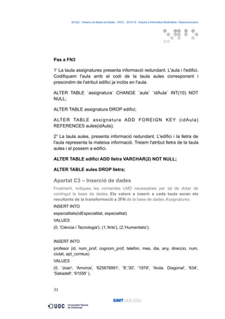 06.522 · Disseny de Bases de Dades - PAC2 · 2015-16 · Estudis d’Informàtica Multimèdia i Telecomunicació
Pas a FN3
1r
La taula assignatures presenta informació redundant. L'aula i l'edifici.
Codifiquem l'aula amb el codi de la taula aules corresponent i
prescindim de l'atribut edifici ja inclós en l'aula.
ALTER TABLE `assignatura` CHANGE `aula` `idAula` INT(10) NOT
NULL;
ALTER TABLE assignatura DROP edifici;
ALTER TABLE assignatura ADD FOREIGN KEY (idAula)
REFERENCES aules(idAula);
2n
La taula aules, presenta informació redundant. L'edifici i la lletra de
l'aula representa la mateixa informació. Treiem l'atribut lletra de la taula
aules i el possem a edifici.
ALTER TABLE edifici ADD lletra VARCHAR(2) NOT NULL;
ALTER TABLE aules DROP lletra;
Apartat C3 – Inserció de dades
Finalment, indiqueu les comandes LMD necessàries per tal de dotar de
contingut la base de dades. Els valors a inserir a cada taula seran els
resultants de la transformació a 3FN de la base de dades Assignatures.
INSERT INTO
especialitats(idEspecialitat, especialitat)
VALUES
(0, 'Ciència i Tecnologia'), (1,'Arts'), (2,'Humanitats');
INSERT INTO
profesor (id, nom_prof, cognom_prof, telefon, mes, dia, any, direccio, num,
ciutat, apt_correus)
VALUES
(0, 'Joan', 'Amoros', '625678991', '8','30', '1978', 'Avda. Diagonal', '634',
'Sabadell', '91556' ),
31
 