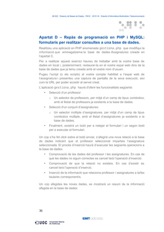 06.522 · Disseny de Bases de Dades - PAC2 · 2015-16 · Estudis d’Informàtica Multimèdia i Telecomunicació
Apartat D – Repàs de programació en PHP i MySQL:
formularis per realitzar consultes a una base de dades.
Realitzeu una aplicació en PHP anomenada gestiona.php que modifiqui la
informació que emmagatzema la base de dades Assignatures creada en
l’apartat C.
Per a realitzar aquest exercici haureu de treballar amb la vostra base de
dades en local i, posteriorment, restaurar-la en el vostre espai web dins de la
base de dades que ja teniu creada amb el vostre nom d'usuari.
Pugeu l’script (o els scripts) al vostre compte habilitat a l’espai web de
l’assignatura i presenteu una captura de pantalla de la seva execució, així
com la URL per poder accedir al servei creat.
L’aplicació gestiona.php haurà d'oferir les funcionalitats següents:
 Selecció d’un professor:
o Un selector de professors, per mitjà d’un camp de tipus combobox,
amb el llistat de professors ja existents a la base de dades.
 Selecció d’un conjunt d’assignatures:
o Un selector múltiple d’assignatures, per mitjà d’un camp de tipus
combobox múltiple, amb el llistat d’assignatures ja existents a la
base de dades.
 Finalment, existirà un botó per a netejar el formulari i un segon botó
per a executar el formulari.
Un cop s’ha fet click sobre el botó enviar, s’afegirà una nova relació a la base
de dades indicant que el professor seleccionat imparteix l’assignatura
seleccionada. El procés d’inserció haurà d’executar les següents operacions a
la base de dades:
 Comprovació de les dades del professor i les assignatures. En cas de
què les dades no siguin correctes es cancel·larà l’operació d’inserció.
 Comprovació de que la relació no existeix. En cas d’existir es
cancel·larà l’operació d’inserció.
 Inserció de la informació que relaciona professor i assignatures a la/les
taula/es corresponent/s.
Un cop afegides les noves dades, es mostrarà un resum de la informació
afegida en la base de dades:
36
 