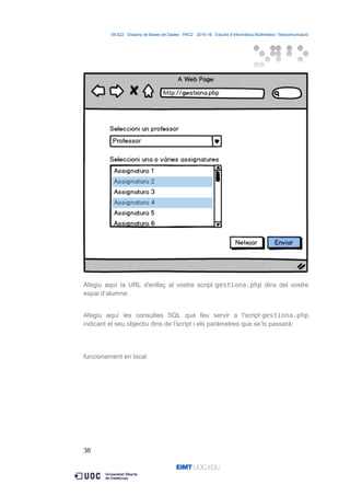 06.522 · Disseny de Bases de Dades - PAC2 · 2015-16 · Estudis d’Informàtica Multimèdia i Telecomunicació
Afegiu aquí la URL d'enllaç al vostre script gestiona.php dins del vostre
espai d’alumne:
Afegiu aquí les consultes SQL que feu servir a l'script gestiona.php
indicant el seu objectiu dins de l’script i els paràmetres que se’ls passarà:
funcionament en local
38
 
