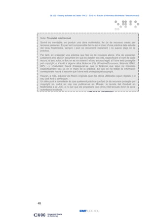 06.522 · Disseny de Bases de Dades - PAC2 · 2015-16 · Estudis d’Informàtica Multimèdia i Telecomunicació
Nota: Propietat intel·lectual
Sovint és inevitable, en produir una obra multimèdia, fer ús de recursos creats per
terceres persones. És per tant comprensible fer-ho en el marc d'una pràctica dels estudis
del Grau Multimèdia, sempre i això es documenti clarament i no suposi plagi en la
pràctica.
Per tant, en presentar una pràctica que faci ús de recursos aliens, s'ha de presentar
juntament amb ella un document en què es detallin tots ells, especificant el nom de cada
recurs, el seu autor, el lloc on es va obtenir i el seu estatus legal: si l'obra està protegida
pel copyright o s'acull a alguna altra llicència d'ús (CreativeCommons, llicència GNU,
GPL ...). L'estudiant haurà d'assegurar-se que la llicència que sigui no impedeix
específicament seu ús en el marc de la pràctica. En cas de no trobar la informació
corresponent haurà d'assumir que l'obra està protegida pel copyright.
Hauran, a més, adjuntar els fitxers originals quan les obres utilitzades siguin digitals, i el
seu codi font si correspon.
Un altre punt a considerar és que qualsevol pràctica que faci ús de recursos protegits pel
copyright no podrà en cap cas publicar-se en Mosaic, la revista del Graduat en
Multimèdia a la UOC, a no ser que els propietaris dels drets intel·lectuals donin la seva
autorització explícita.
40
 